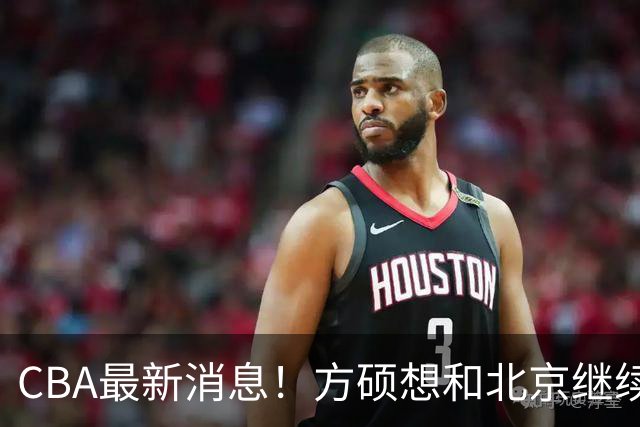 CBA最新消息！方硕想和北京继续续约，新疆管理层变天，张镇麟无缘国家队原因曝光
